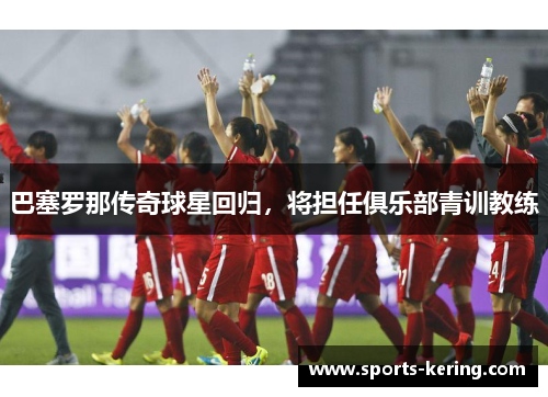 巴塞罗那传奇球星回归，将担任俱乐部青训教练